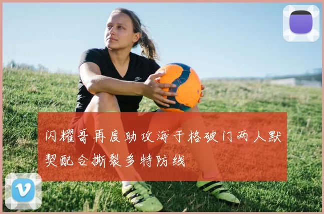 闪耀哥再度助攻海于格破门两人默契配合撕裂多特防线