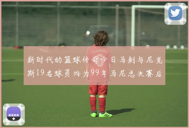 新时代的篮球传奇今日马刺与尼克斯19名球员均为99年马尼总决赛后出生