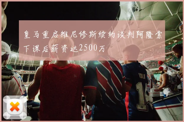 皇马重启维尼修斯续约谈判阿隆索下课后薪资达2500万