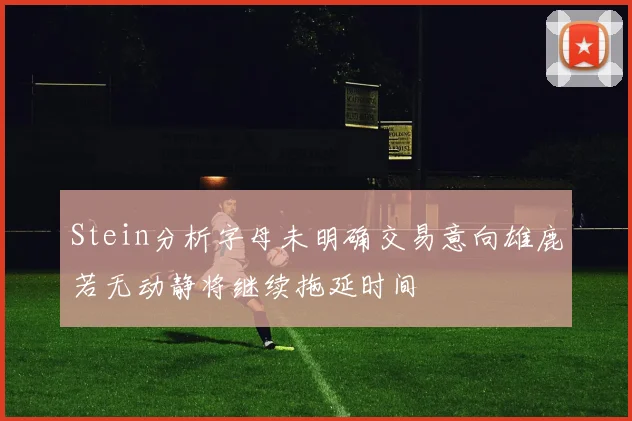 Stein分析字母未明确交易意向雄鹿若无动静将继续拖延时间