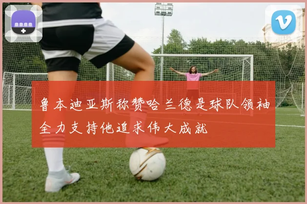 鲁本迪亚斯称赞哈兰德是球队领袖全力支持他追求伟大成就