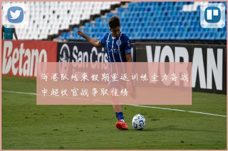 海港队结束假期重返训练全力备战中超收官战争取佳绩