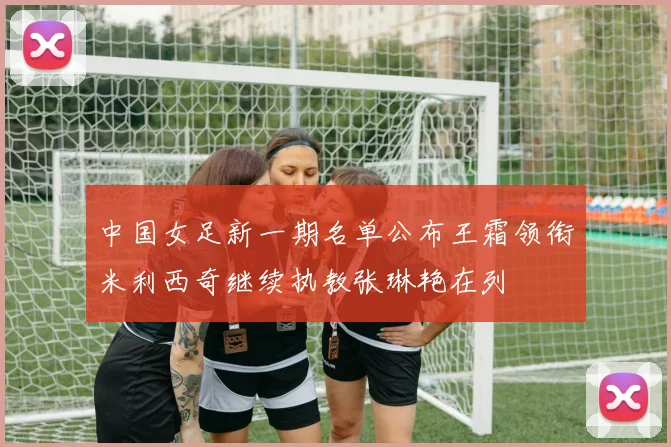 中国女足新一期名单公布王霜领衔米利西奇继续执教张琳艳在列