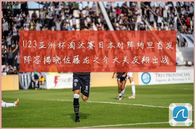 U23亚洲杯淘汰赛日本对阵约旦首发阵容揭晓佐藤龙之介大关友翔出战