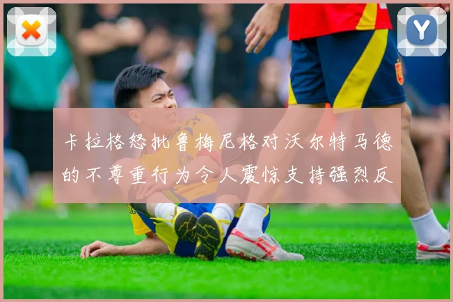 卡拉格怒批鲁梅尼格对沃尔特马德的不尊重行为令人震惊支持强烈反击