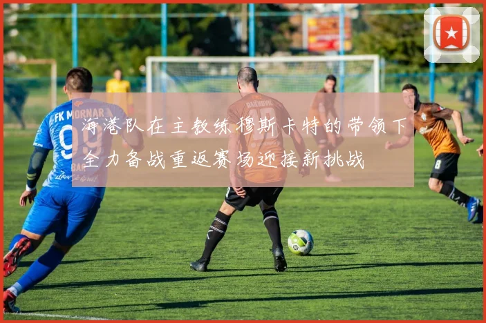 海港队在主教练穆斯卡特的带领下全力备战重返赛场迎接新挑战