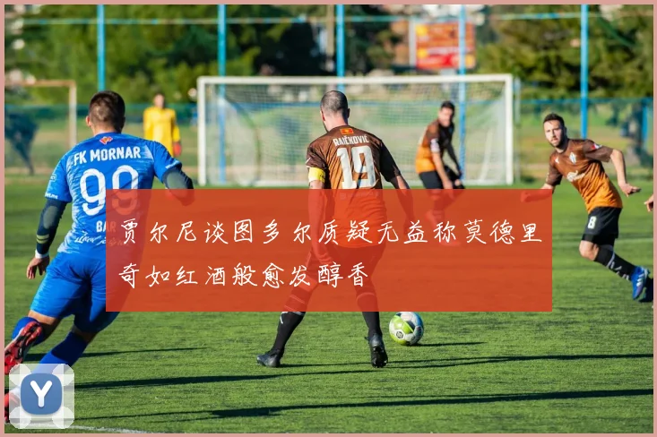 贾尔尼谈图多尔质疑无益称莫德里奇如红酒般愈发醇香