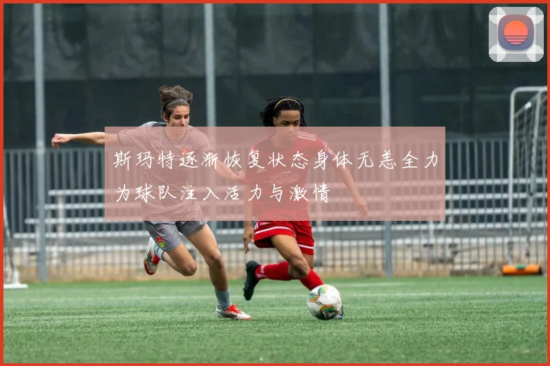 斯玛特逐渐恢复状态身体无恙全力为球队注入活力与激情