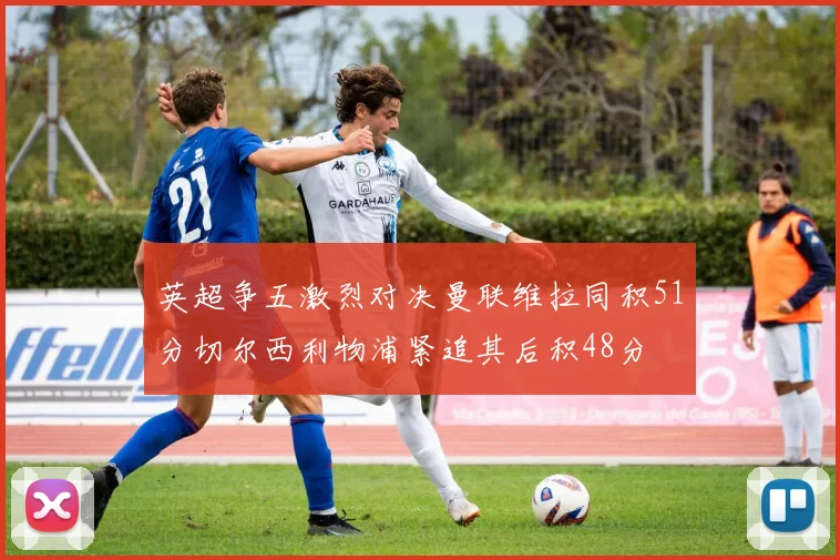 英超争五激烈对决曼联维拉同积51分切尔西利物浦紧追其后积48分