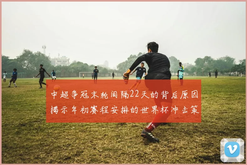 中超争冠末轮间隔22天的背后原因揭示年初赛程安排的世界杯冲击策略