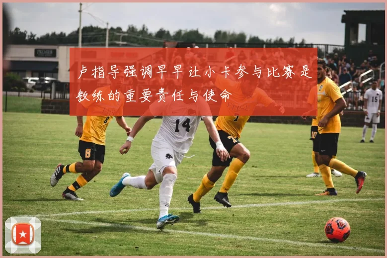 卢指导强调早早让小卡参与比赛是教练的重要责任与使命