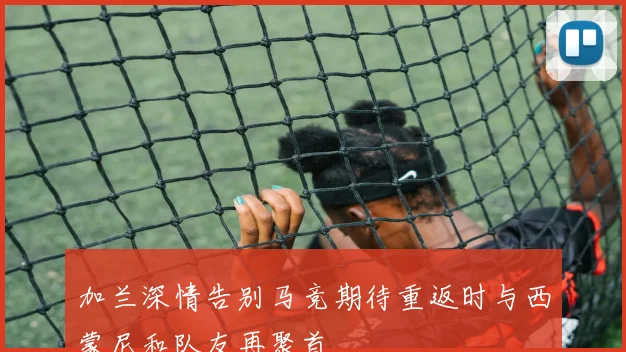 加兰深情告别马竞期待重返时与西蒙尼和队友再聚首