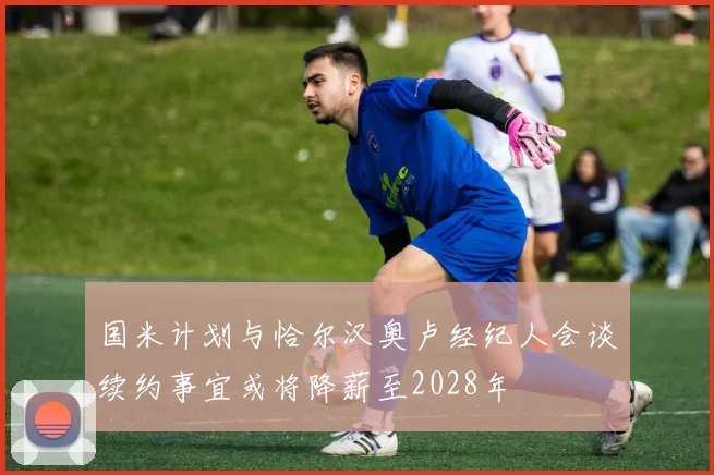国米计划与恰尔汉奥卢经纪人会谈续约事宜或将降薪至2028年