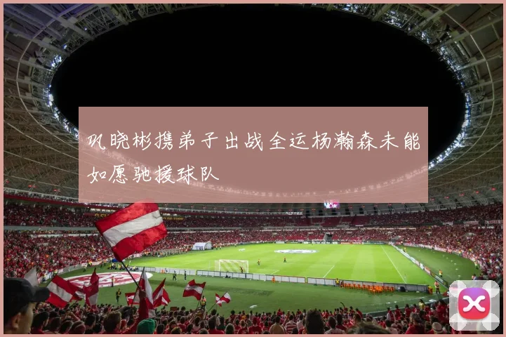 巩晓彬携弟子出战全运杨瀚森未能如愿驰援球队