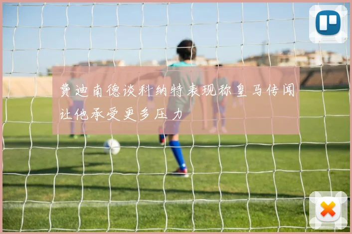 费迪南德谈科纳特表现称皇马传闻让他承受更多压力