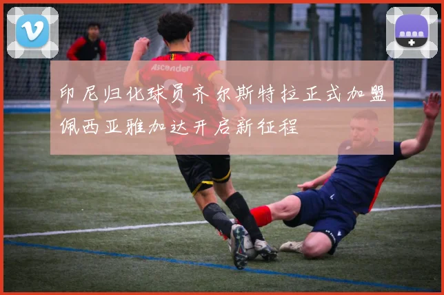 印尼归化球员齐尔斯特拉正式加盟佩西亚雅加达开启新征程