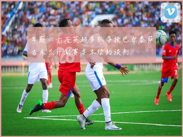 年薪六十万英超多队争抢巴尔泰萨吉米兰计划赛季末续约谈判