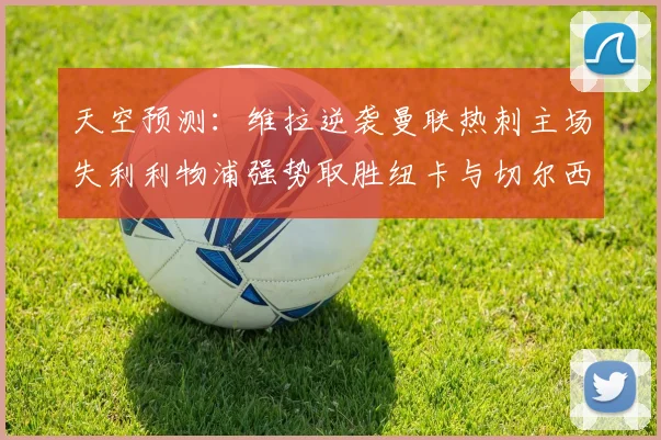 天空预测：维拉逆袭曼联热刺主场失利利物浦强势取胜纽卡与切尔西握手言和