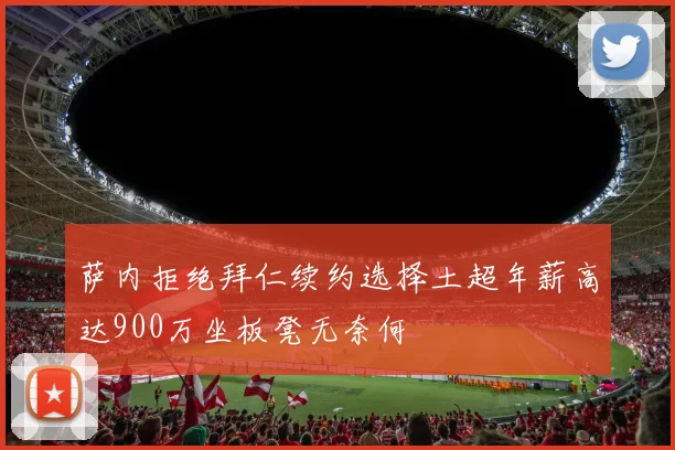 萨内拒绝拜仁续约选择土超年薪高达900万坐板凳无奈何