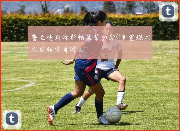 普兰德利称斯帕莱蒂为新C罗重现尤文逆转传奇时刻