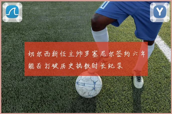 切尔西新任主帅罗塞尼尔签约六年能否打破历史执教时长纪录