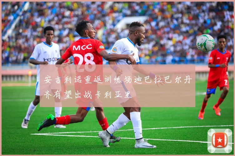安吉利诺重返训练场迪巴拉巴尔丹齐有望出战卡利亚里