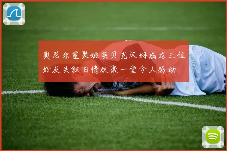 奥尼尔重聚姚明贝克汉姆成龙三位好友共叙旧情欢聚一堂令人感动