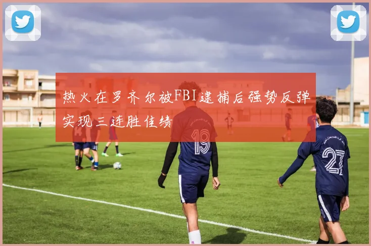 热火在罗齐尔被FBI逮捕后强势反弹实现三连胜佳绩