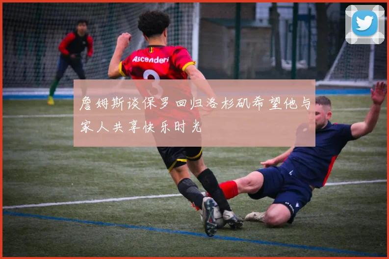 詹姆斯谈保罗回归洛杉矶希望他与家人共享快乐时光