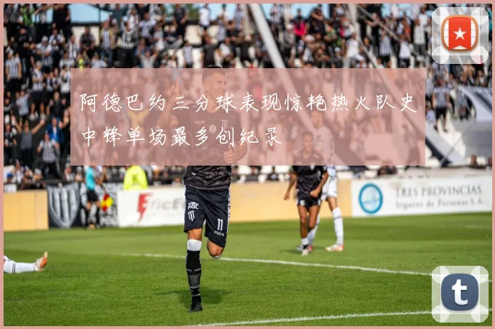 阿德巴约三分球表现惊艳热火队史中锋单场最多创纪录