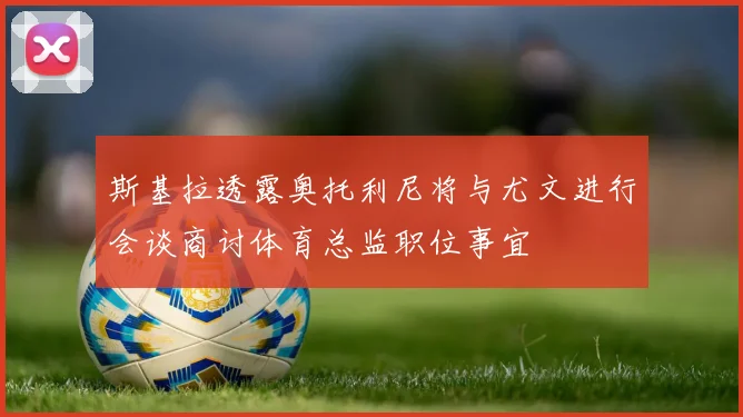 斯基拉透露奥托利尼将与尤文进行会谈商讨体育总监职位事宜