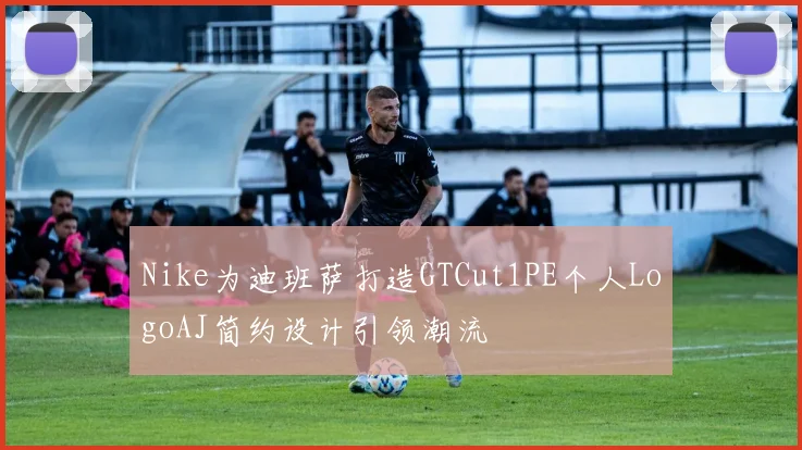 Nike为迪班萨打造GTCut1PE个人LogoAJ简约设计引领潮流