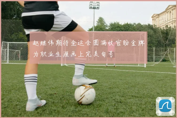 赵继伟期待全运会圆满收官盼金牌为职业生涯画上完美句号