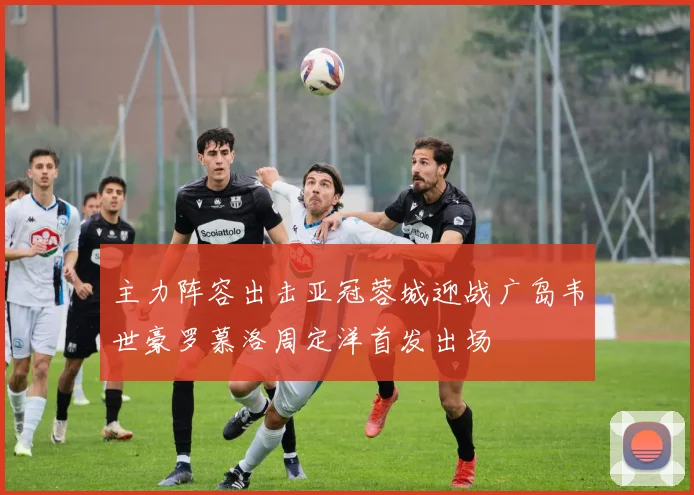 主力阵容出击亚冠蓉城迎战广岛韦世豪罗慕洛周定洋首发出场