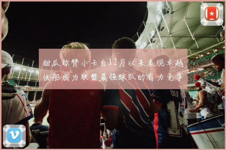 甜瓜称赞小卡自12月以来表现卓越快船成为联盟最强球队的有力竞争者