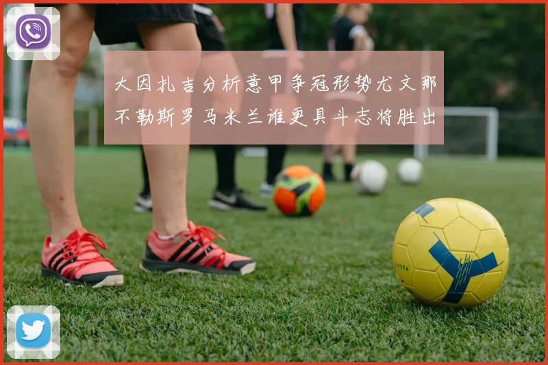 大因扎吉分析意甲争冠形势尤文那不勒斯罗马米兰谁更具斗志将胜出