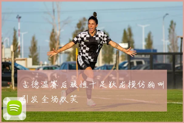 古德温赛后狼性十足狄龙模仿狗叫引发全场欢笑