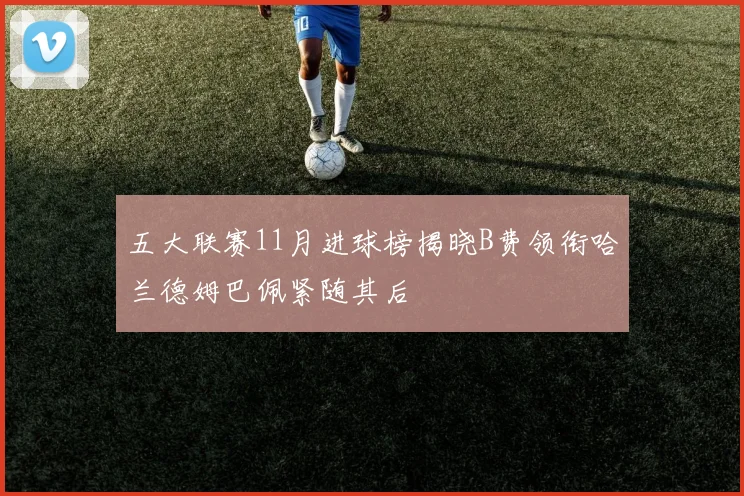五大联赛11月进球榜揭晓B费领衔哈兰德姆巴佩紧随其后