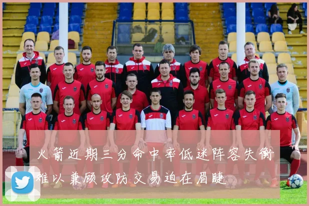 火箭近期三分命中率低迷阵容失衡难以兼顾攻防交易迫在眉睫