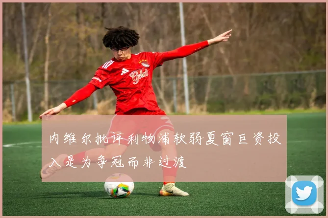 内维尔批评利物浦软弱夏窗巨资投入是为争冠而非过渡