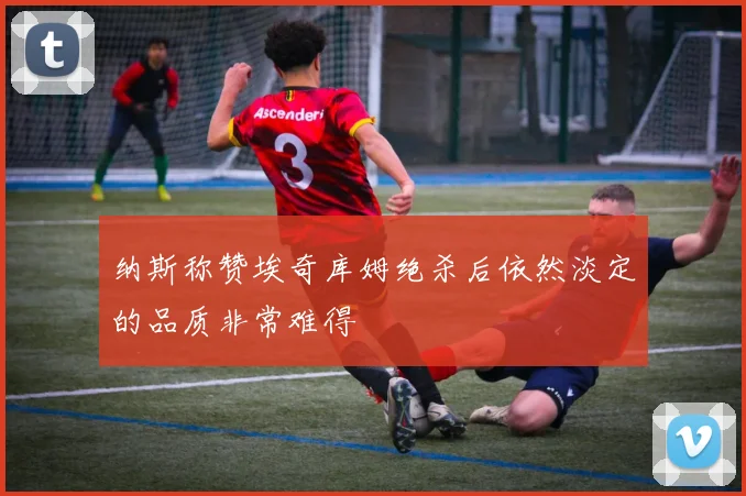 纳斯称赞埃奇库姆绝杀后依然淡定的品质非常难得