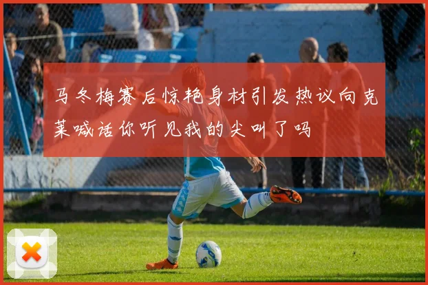 马冬梅赛后惊艳身材引发热议向克莱喊话你听见我的尖叫了吗