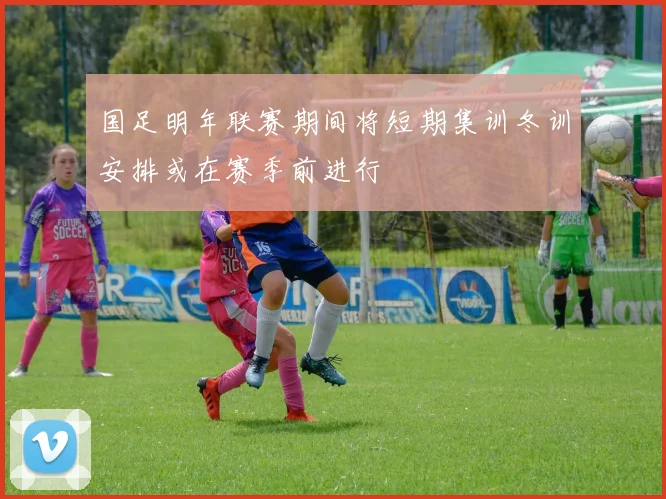 国足明年联赛期间将短期集训冬训安排或在赛季前进行