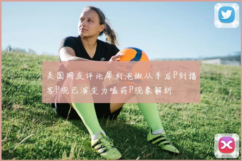 美国网友评论犀利泡椒从季后P到播客P现已演变为嗑药P现象解析