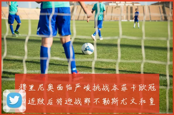 穆里尼奥面临严峻挑战本菲卡欧冠四连败后将迎战那不勒斯尤文和皇马