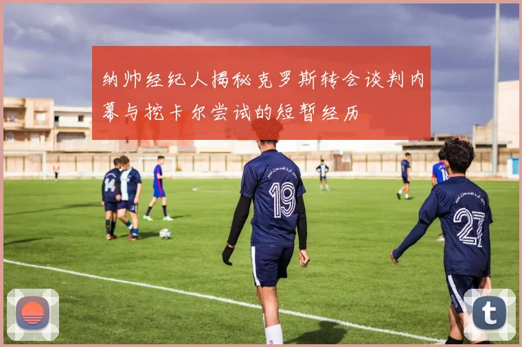 纳帅经纪人揭秘克罗斯转会谈判内幕与挖卡尔尝试的短暂经历